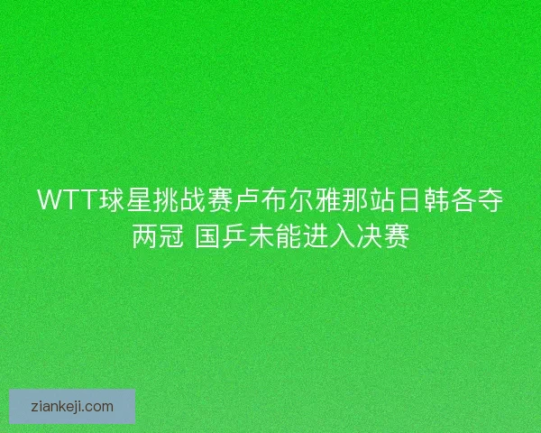 WTT球星挑战赛卢布尔雅那站日韩各夺两冠 国乒未能进入决赛