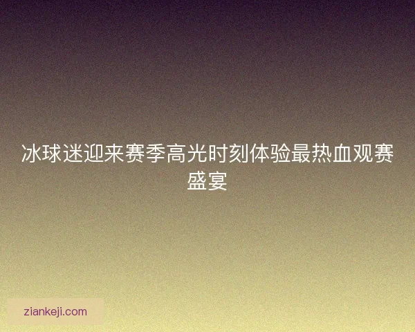 冰球迷迎来赛季高光时刻体验最热血观赛盛宴