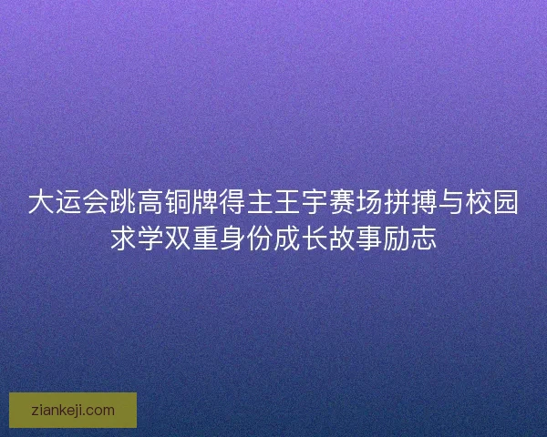大运会跳高铜牌得主王宇赛场拼搏与校园求学双重身份成长故事励志