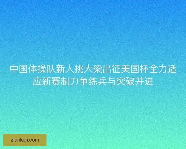 中国体操队新人挑大梁出征美国杯全力适应新赛制力争练兵与突破并进