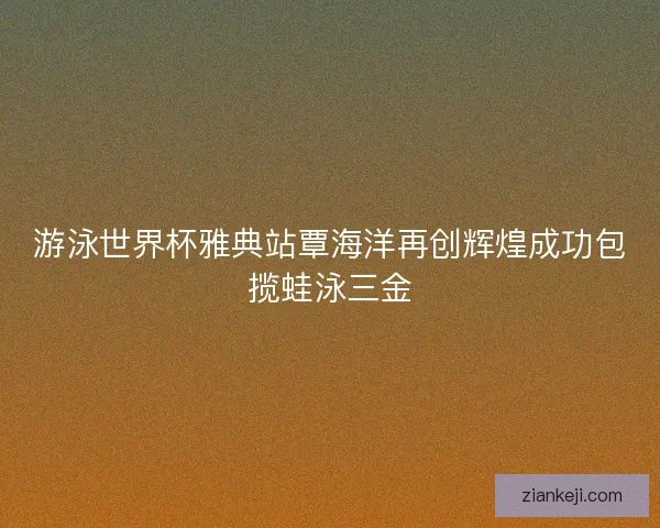 游泳世界杯雅典站覃海洋再创辉煌成功包揽蛙泳三金